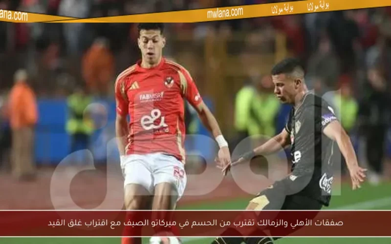 صفقات الأهلي والزمالك تقترب من الحسم في ميركاتو الصيف مع اقتراب غلق القيد