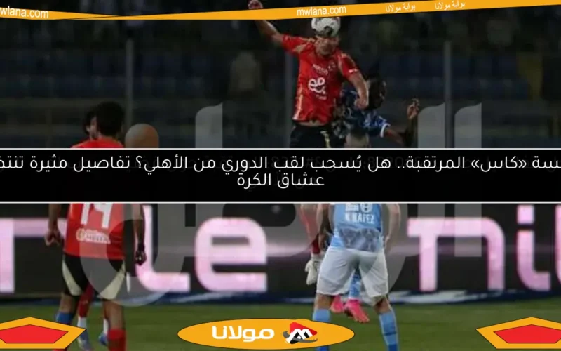 جلسة «كاس» المرتقبة.. هل يُسحب لقب الدوري من الأهلي؟ تفاصيل مثيرة تنتظر عشاق الكرة