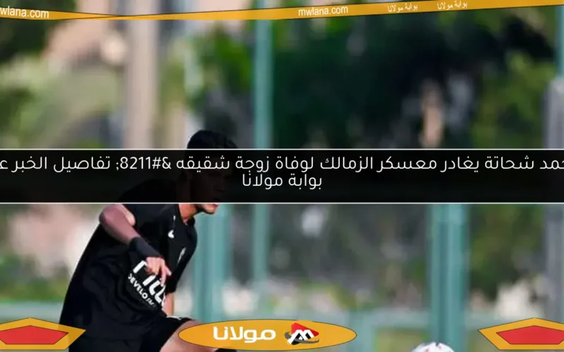 محمد شحاتة يغادر معسكر الزمالك لوفاة زوجة شقيقه – تفاصيل الخبر على بوابة مولانا