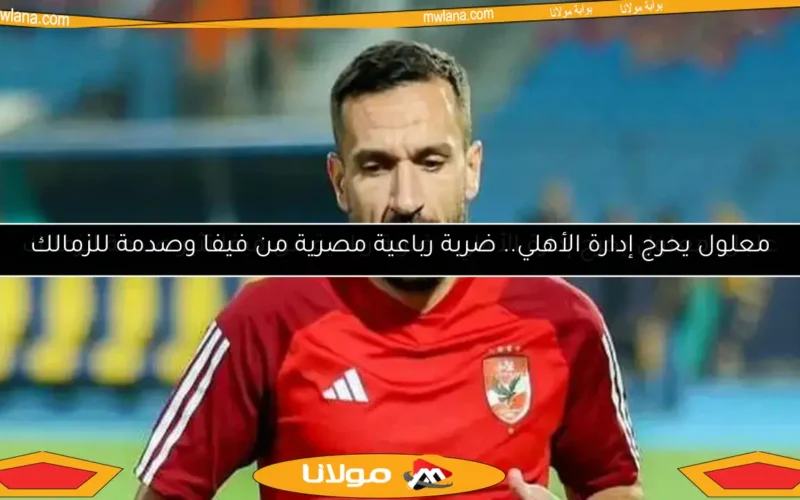 معلول يحرج إدارة الأهلي.. ضربة رباعية مصرية من فيفا وصدمة للزمالك