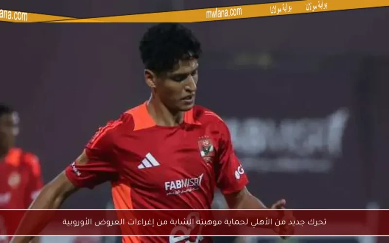 تحرك جديد من الأهلي لحماية موهبته الشابة من إغراءات العروض الأوروبية