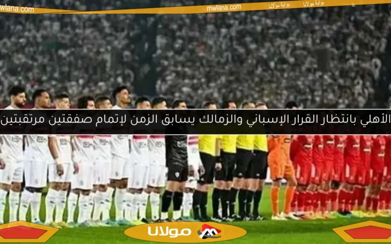 الأهلي بانتظار القرار الإسباني والزمالك يسابق الزمن لإتمام صفقتين مرتقبتين