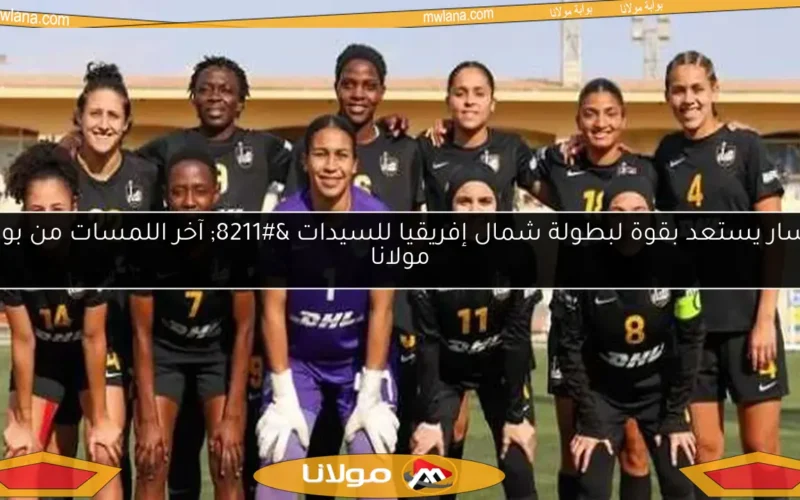 مسار يستعد بقوة لبطولة شمال إفريقيا للسيدات – آخر اللمسات من بوابة مولانا
