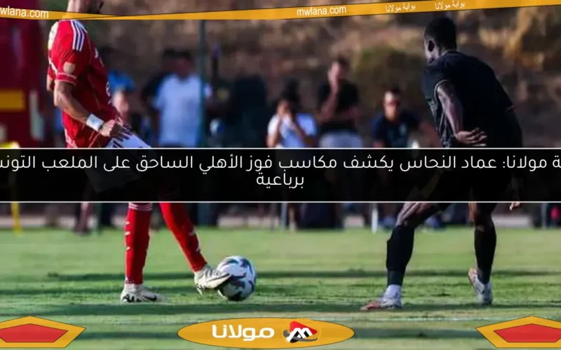 بوابة مولانا: عماد النحاس يكشف مكاسب فوز الأهلي الساحق على الملعب التونسي برباعية
