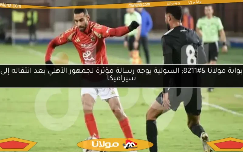 بوابة مولانا – السولية يوجه رسالة مؤثرة لجمهور الأهلي بعد انتقاله إلى سيراميكا