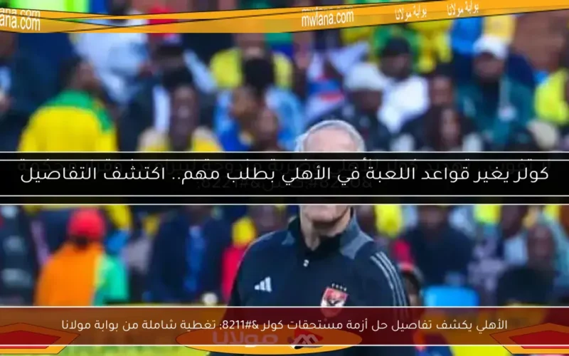 الأهلي يكشف تفاصيل حل أزمة مستحقات كولر – تغطية شاملة من بوابة مولانا
