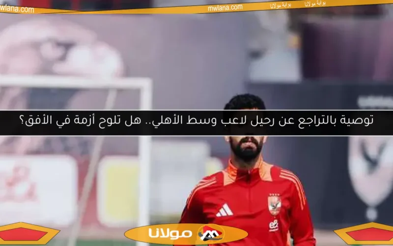 توصية بالتراجع عن رحيل لاعب وسط الأهلي.. هل تلوح أزمة في الأفق؟
