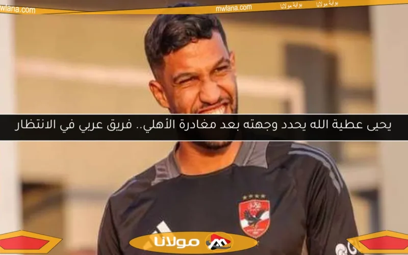 يحيى عطية الله يحدد وجهته بعد مغادرة الأهلي.. فريق عربي في الانتظار