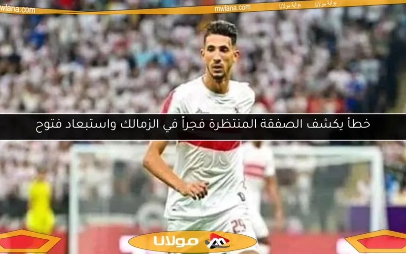 خطأ يكشف الصفقة المنتظرة فجراً في الزمالك واستبعاد فتوح