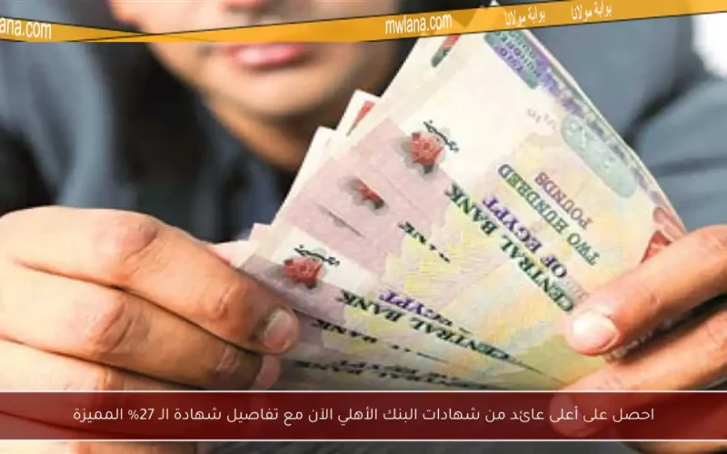 احصل على أعلى عائد من شهادات البنك الأهلي الآن مع تفاصيل شهادة الـ 27% المميزة