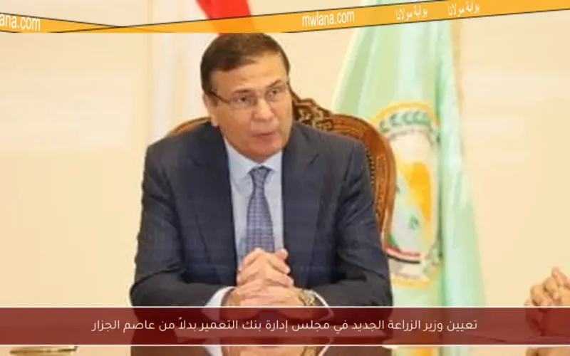 تعيين وزير الزراعة الجديد في مجلس إدارة بنك التعمير بدلاً من عاصم الجزار