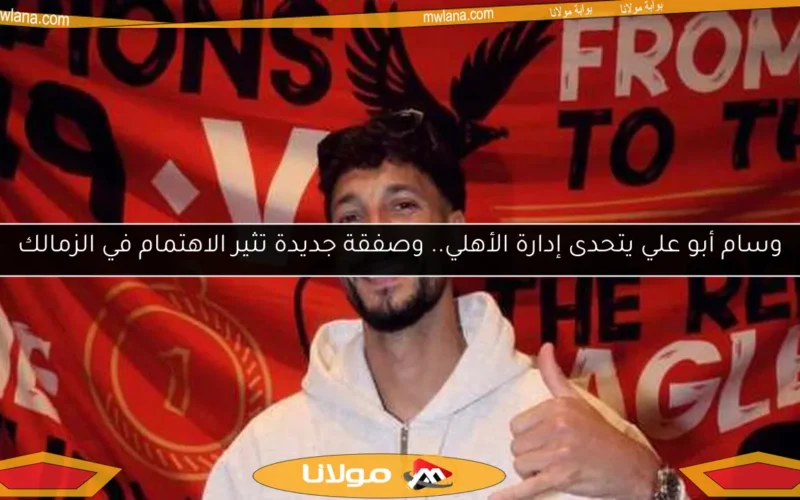 وسام أبو علي يتحدى إدارة الأهلي.. وصفقة جديدة تثير الاهتمام في الزمالك