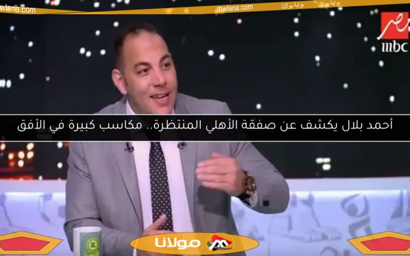 أحمد بلال يكشف عن صفقة الأهلي المنتظرة.. مكاسب كبيرة في الأفق