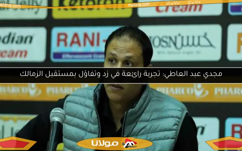 مجدي عبد العاطي: تجربة رائعة في زد وتفاؤل بمستقبل الزمالك