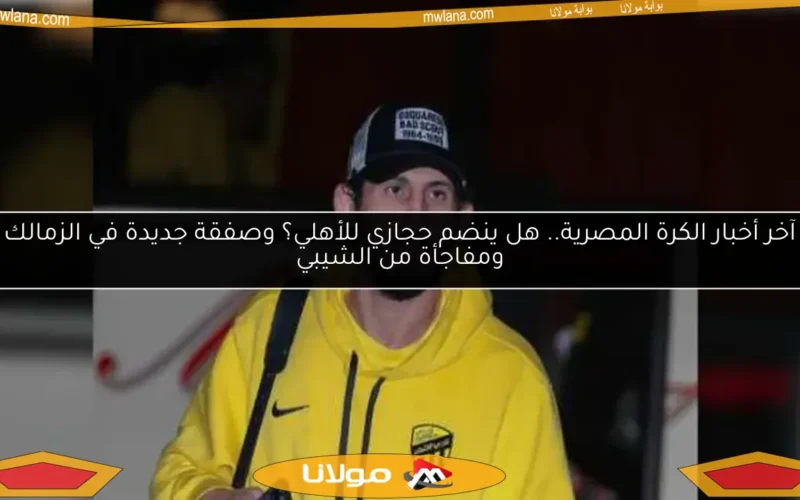 آخر أخبار الكرة المصرية.. هل ينضم حجازي للأهلي؟ وصفقة جديدة في الزمالك ومفاجأة من الشيبي