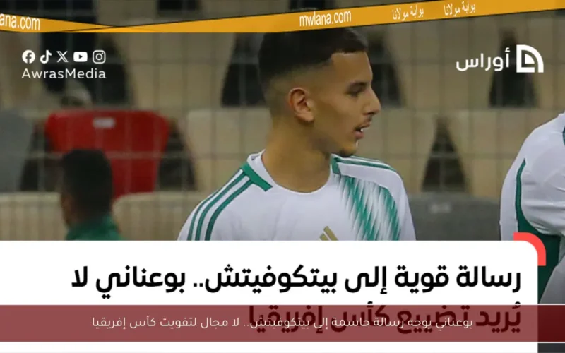 بوعناني يوجه رسالة حاسمة إلى بيتكوفيتش.. لا مجال لتفويت كأس إفريقيا