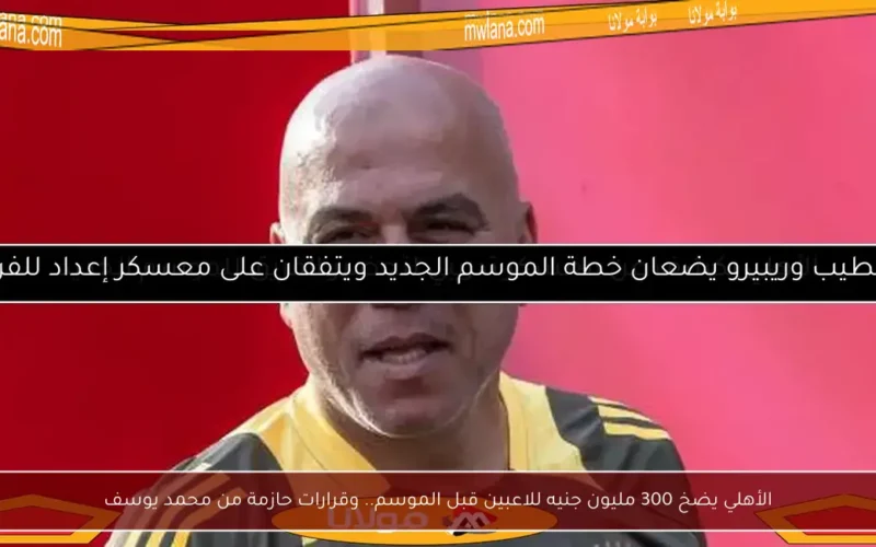 الأهلي يضخ 300 مليون جنيه للاعبين قبل الموسم.. وقرارات حازمة من محمد يوسف