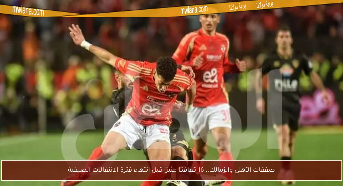 صفقات الأهلي والزمالك.. 16 تعاقدًا مثيرًا قبل انتهاء فترة الانتقالات الصيفية