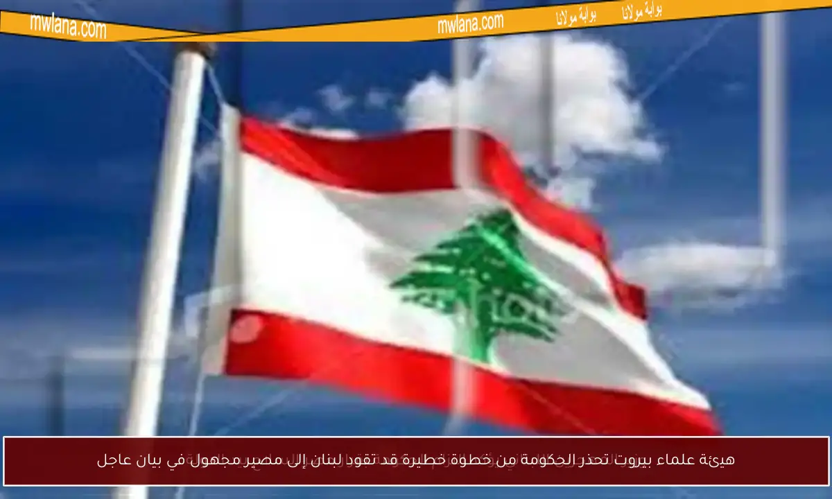 هيئة علماء بيروت تحذر الحكومة من خطوة خطيرة قد تقود لبنان إلى مصير مجهول في بيان عاجل