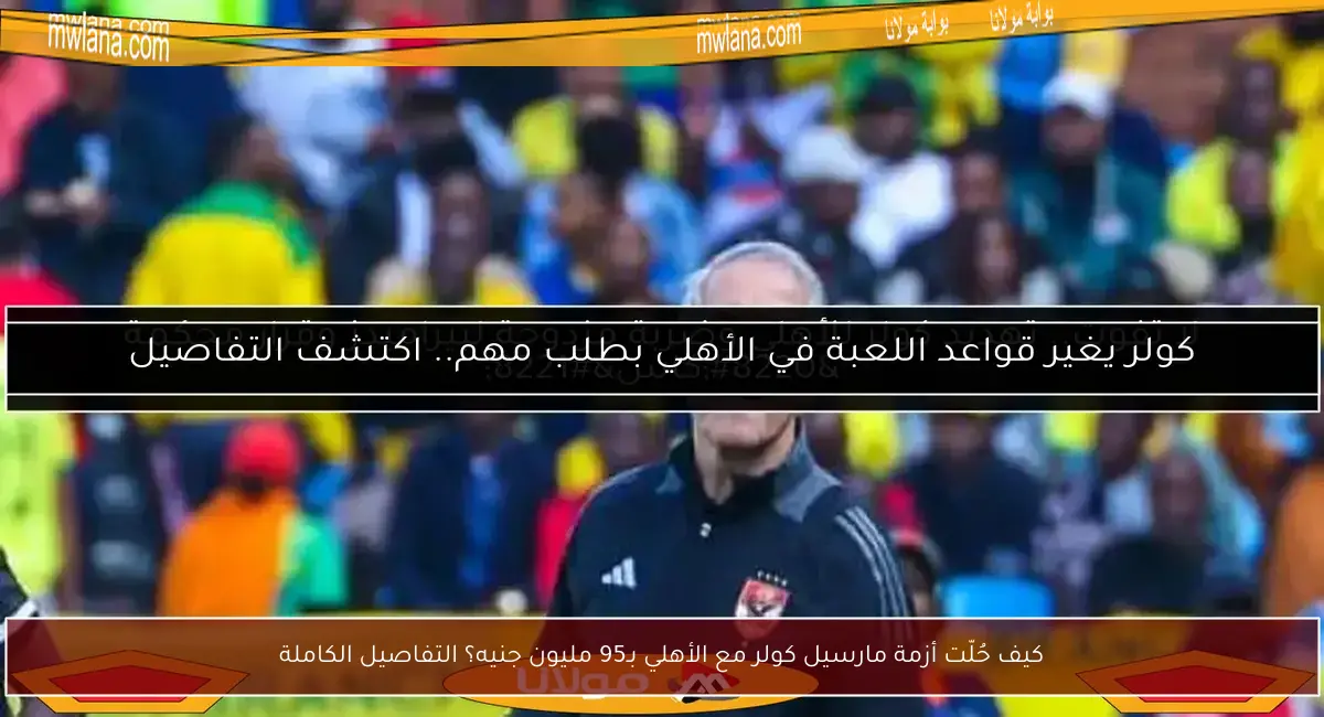 كيف حُلّت أزمة مارسيل كولر مع الأهلي بـ95 مليون جنيه؟ التفاصيل الكاملة