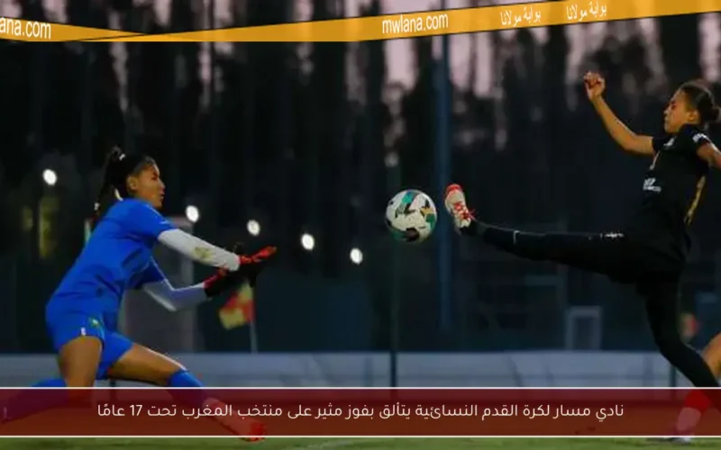 نادي مسار لكرة القدم النسائية يتألق بفوز مثير على منتخب المغرب تحت 17 عامًا