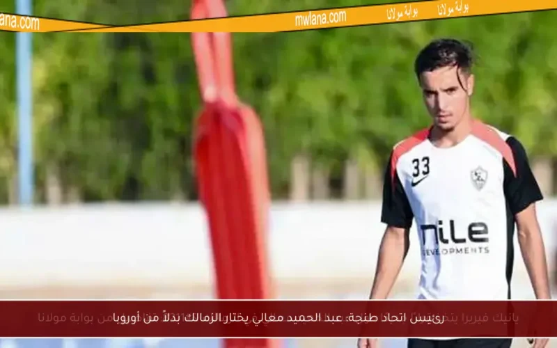 رئيس اتحاد طنجة: عبد الحميد معالي يختار الزمالك بدلاً من أوروبا