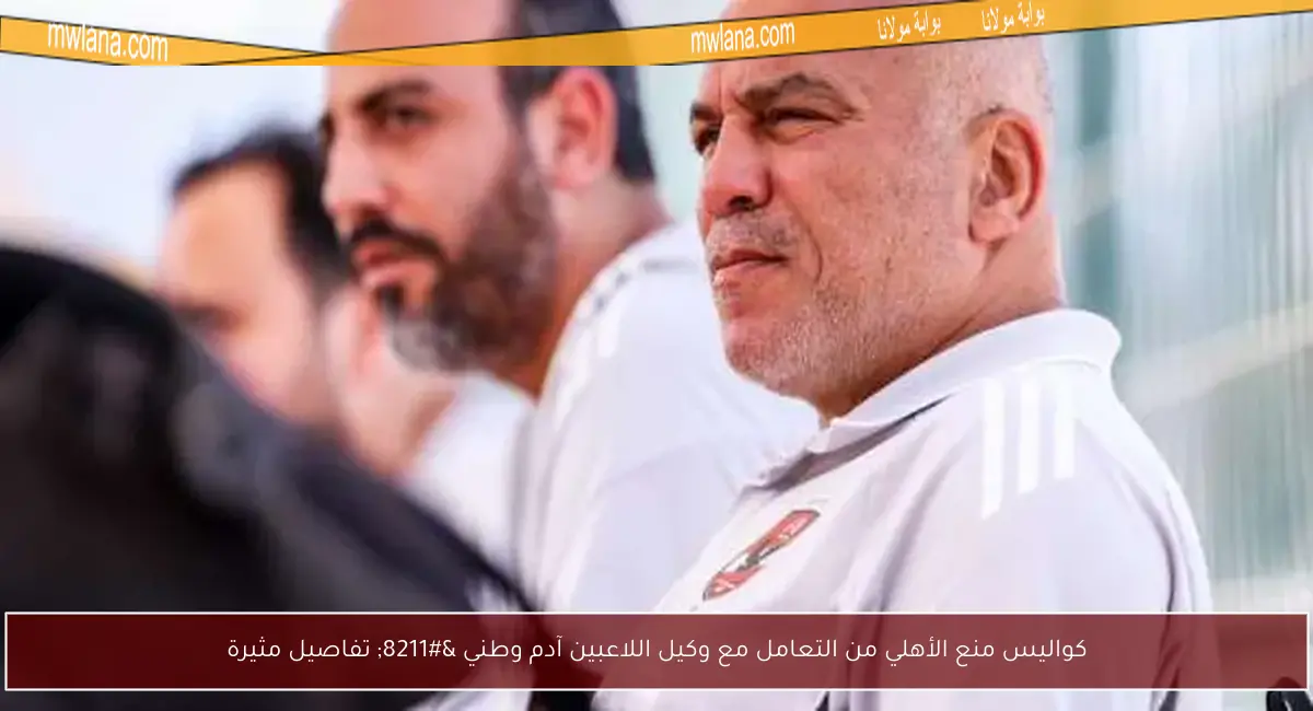 كواليس منع الأهلي من التعامل مع وكيل اللاعبين آدم وطني – تفاصيل مثيرة