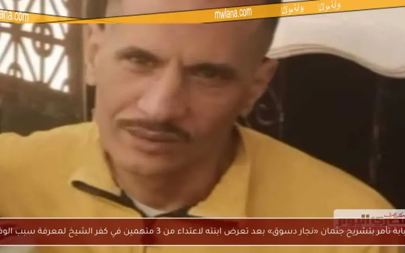 النيابة تأمر بتشريح جثمان «نجار دسوق» بعد تعرض ابنته لاعتداء من 3 متهمين في كفر الشيخ لمعرفة سبب الوفاة