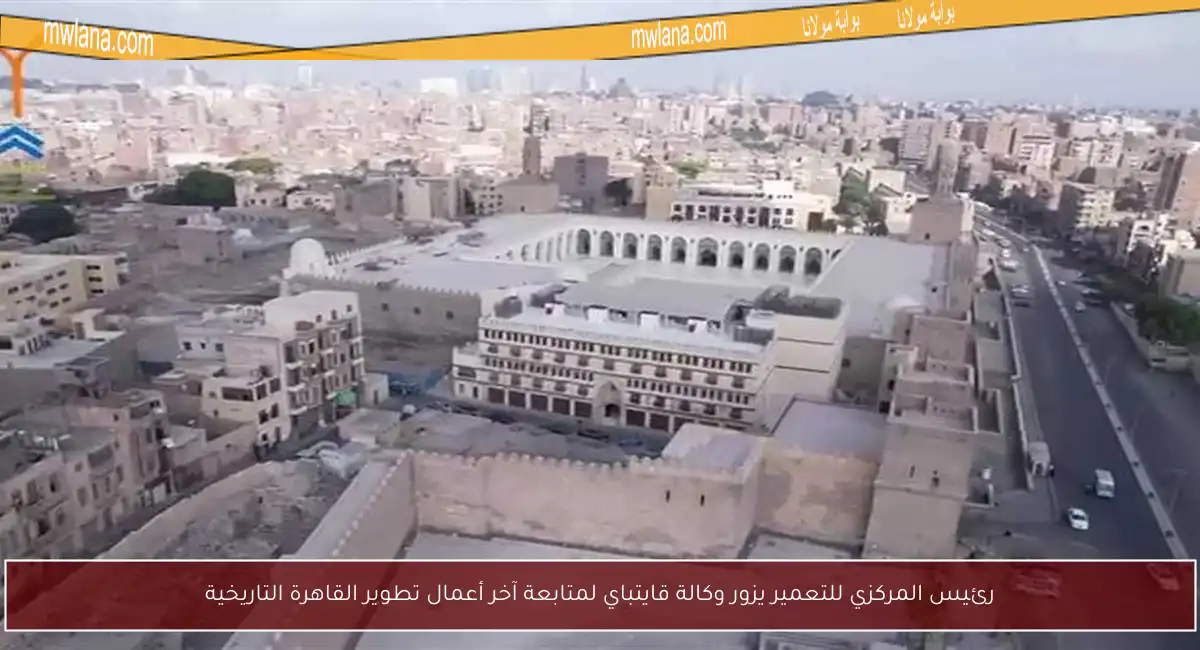 رئيس المركزي للتعمير يزور وكالة قايتباي لمتابعة آخر أعمال تطوير القاهرة التاريخية
