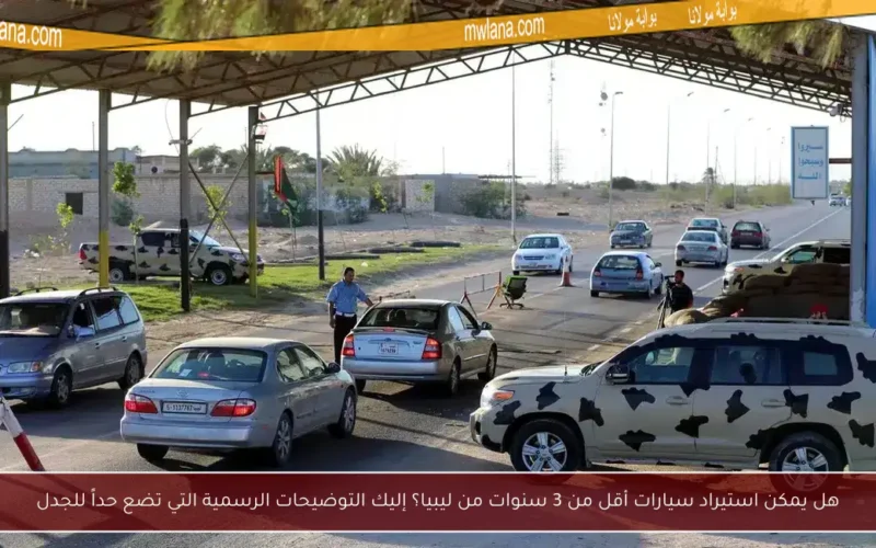 هل يمكن استيراد سيارات أقل من 3 سنوات من ليبيا؟ إليك التوضيحات الرسمية التي تضع حداً للجدل
